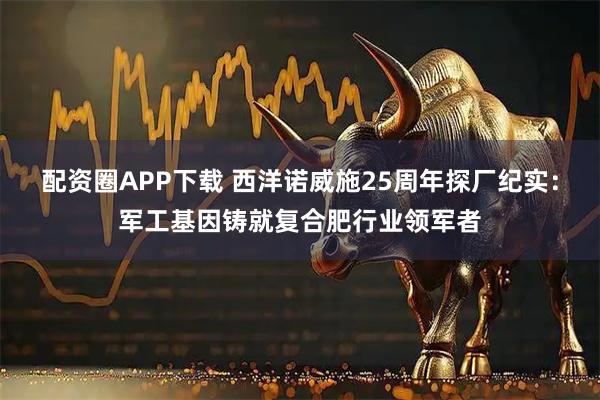 配资圈APP下载 西洋诺威施25周年探厂纪实：军工基因铸就复合肥行业领军者