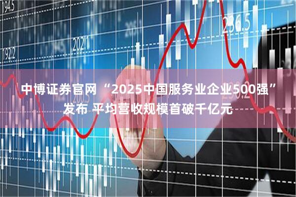 中博证券官网 “2025中国服务业企业500强”发布 平均营收规模首破千亿元