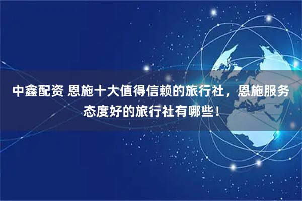 中鑫配资 恩施十大值得信赖的旅行社，恩施服务态度好的旅行社有哪些！