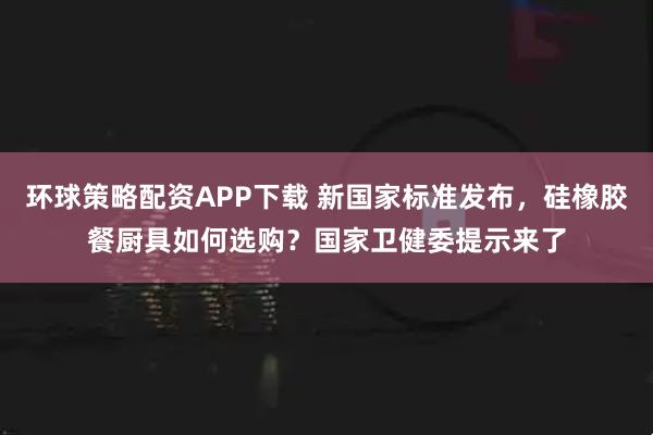 环球策略配资APP下载 新国家标准发布，硅橡胶餐厨具如何选购？国家卫健委提示来了