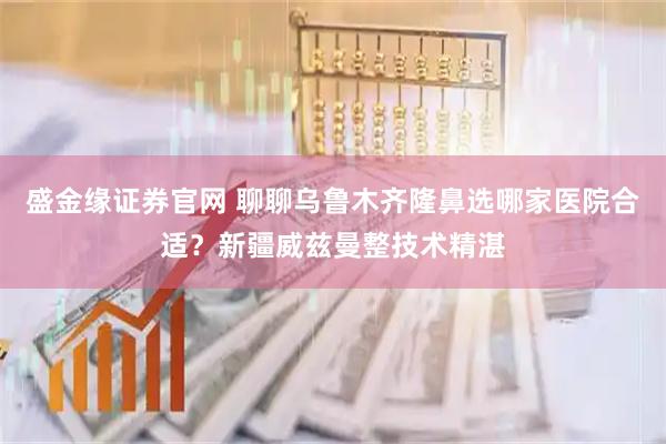 盛金缘证券官网 聊聊乌鲁木齐隆鼻选哪家医院合适？新疆威兹曼整技术精湛