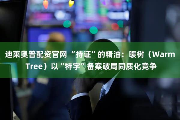 迪莱奥普配资官网 “持证”的精油：暖树（Warm Tree）以“特字”备案破局同质化竞争