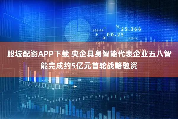 股城配资APP下载 央企具身智能代表企业五八智能完成约5亿元首轮战略融资