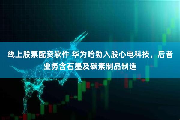 线上股票配资软件 华为哈勃入股心电科技，后者业务含石墨及碳素制品制造