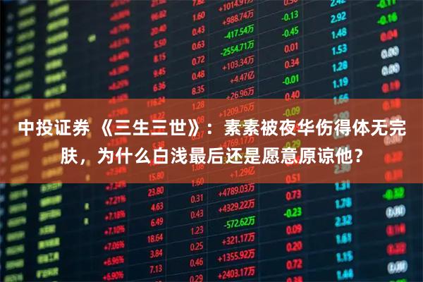 中投证券 《三生三世》：素素被夜华伤得体无完肤，为什么白浅最后还是愿意原谅他？