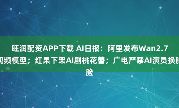旺润配资APP下载 AI日报：阿里发布Wan2.7视频模型；红果下架AI剧桃花簪；广电严禁AI演员换脸