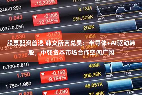 股票配资首选 韩交所芮兑昊：半导体+AI驱动韩股，中韩资本市场合作空间广阔