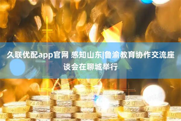 久联优配app官网 感知山东|鲁渝教育协作交流座谈会在聊城举行
