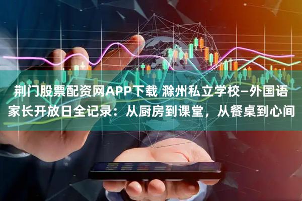 荆门股票配资网APP下载 滁州私立学校—外国语家长开放日全记录：从厨房到课堂，从餐桌到心间