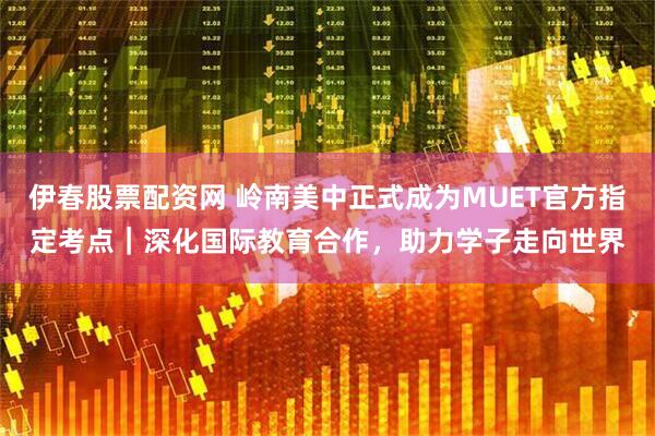 伊春股票配资网 岭南美中正式成为MUET官方指定考点｜深化国际教育合作，助力学子走向世界