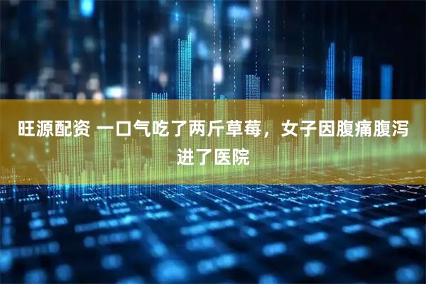 旺源配资 一口气吃了两斤草莓，女子因腹痛腹泻进了医院