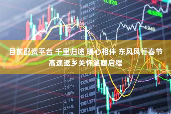 目前配资平台 千里归途 暖心相伴 东风风行春节高速返乡关怀温暖启程