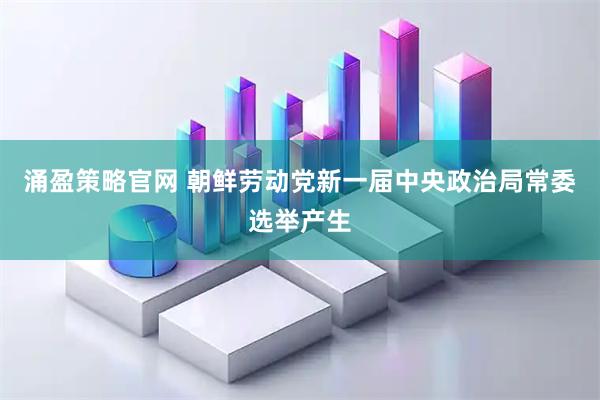 涌盈策略官网 朝鲜劳动党新一届中央政治局常委选举产生