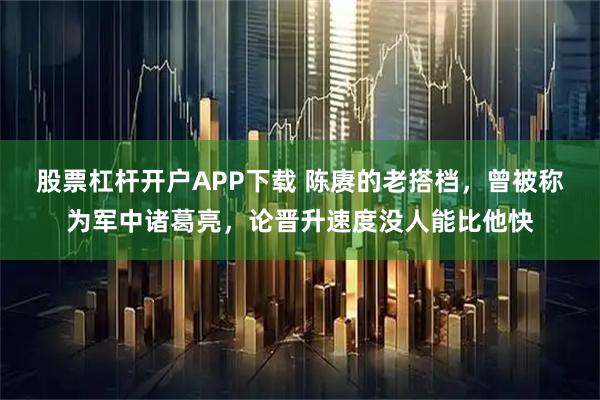 股票杠杆开户APP下载 陈赓的老搭档，曾被称为军中诸葛亮，论晋升速度没人能比他快